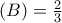 \displaystyleP\left( B \right) = \frac{2}{3} \displaystyleP\left( B \right) = \frac{2}{3}