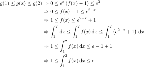 \displaystyle{\begin{aligned} 
g(1) \leq g(x) \leq g(2) &\Rightarrow 0 \leq e^x \left ( f(x) - 1 \right ) \leq e^2  \\  
 &\Rightarrow 0 \leq f(x) - 1 \leq e^{2-x}\\  
 &\Rightarrow 1 \leq f(x) \leq e^{2-x} +1  \\  
 &\Rightarrow \int_{1}^{2} \, {\rm d}x \leq \int_{1}^{2} f(x) \, {\rm d}x \leq \int_{1}^{2} \left ( e^{2-x} +1 \right ) \, {\rm d}x \\ 
 &\Rightarrow 1  \leq \int_{1}^{2} f(x) \, {\rm d}x \leq e -1 +1 \\ 
 &\Rightarrow 1  \leq \int_{1}^{2} f(x) \, {\rm d}x \leq e   
\end{aligned}}
