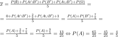 \displaystyle{\begin{array}{l}
\overline x = \frac{{P(\emptyset ) + P(A \cap B') + P(B') + P(A \cup B') + P(\Omega )}}{5} = \\
\\
= \frac{{0 + P(A \cap B') + \frac{2}{5} + P(A \cup B') + 1}}{5} = \frac{{P(A) + P(B') + \frac{7}{5}}}{5} = \\
\\
= \frac{{P(A) + \frac{2}{5} + \frac{7}{5}}}{5} = \frac{{P(A) + \frac{9}{5}}}{5} = \frac{{13}}{{25}} \Leftrightarrow P(A) = \frac{{65}}{{25}} - \frac{{45}}{{25}} = \frac{4}{5} \\
\end{array}} \displaystyle{\begin{array}{l}
\overline x = \frac{{P(\emptyset ) + P(A \cap B') + P(B') + P(A \cup B') + P(\Omega )}}{5} = \\
\\
= \frac{{0 + P(A \cap B') + \frac{2}{5} + P(A \cup B') + 1}}{5} = \frac{{P(A) + P(B') + \frac{7}{5}}}{5} = \\
\\
= \frac{{P(A) + \frac{2}{5} + \frac{7}{5}}}{5} = \frac{{P(A) + \frac{9}{5}}}{5} = \frac{{13}}{{25}} \Leftrightarrow P(A) = \frac{{65}}{{25}} - \frac{{45}}{{25}} = \frac{4}{5} \\
\end{array}}