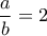 \dfrac{a}{b}=2