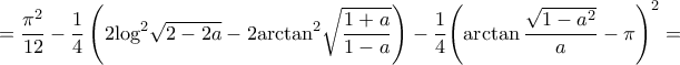 \displaystyle{ = \frac{{{\pi ^2}}}{{12}} - \frac{1}{4}\left( {2{{\log }^2}\sqrt {2 - 2a} - 2{{\arctan }^2}\sqrt {\frac{{1 + a}}{{1 - a}}} } \right) - \frac{1}{4}{\left( {\arctan \frac{{\sqrt {1 - {a^2}} }}{a} - \pi } \right)^2} = } \displaystyle{ = \frac{{{\pi ^2}}}{{12}} - \frac{1}{4}\left( {2{{\log }^2}\sqrt {2 - 2a} - 2{{\arctan }^2}\sqrt {\frac{{1 + a}}{{1 - a}}} } \right) - \frac{1}{4}{\left( {\arctan \frac{{\sqrt {1 - {a^2}} }}{a} - \pi } \right)^2} = }