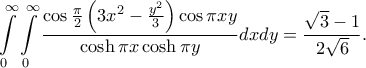 \displaystyle{
\int\limits_0^\infty \int\limits_0^\infty\frac{\cos\frac{\pi}{2}
\left(3x^2-\frac{y^2}{3}\right)\cos \pi xy}{\cosh \pi x\cosh \pi y}dxdy=\frac{\sqrt{3}-1}{2\sqrt{6}}.
} \displaystyle{
\int\limits_0^\infty \int\limits_0^\infty\frac{\cos\frac{\pi}{2}
\left(3x^2-\frac{y^2}{3}\right)\cos \pi xy}{\cosh \pi x\cosh \pi y}dxdy=\frac{\sqrt{3}-1}{2\sqrt{6}}.
}