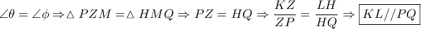 \displaystyle{\angle \theta  = \angle \phi  \Rightarrow \vartriangle PZM = \vartriangle HMQ \Rightarrow PZ = HQ \Rightarrow \frac{{KZ}}{{ZP}} = \frac{{LH}}{{HQ}} \Rightarrow \boxed{KL//PQ}}