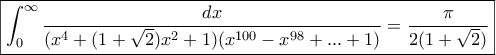 \boxed{\displaystyle{\int_{0}^{\infty}{\frac{dx}{(x^4+(1+\sqrt{2})x^2+1)(x^{100}-x^{98}+...+1)}=\frac{\pi}{2(1+\sqrt{2})}}}} \boxed{\displaystyle{\int_{0}^{\infty}{\frac{dx}{(x^4+(1+\sqrt{2})x^2+1)(x^{100}-x^{98}+...+1)}=\frac{\pi}{2(1+\sqrt{2})}}}}