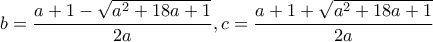 \displaystyle b = \frac{{a + 1 - \sqrt {{a^2} + 18a + 1} }}{{2a}},c = \frac{{a + 1 + \sqrt {{a^2} + 18a + 1} }}{{2a}}