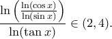 \displaystyle{\frac{\ln \left(\frac{\ln (\cos x)}{\ln (\sin x)}\right)}{\ln (\tan x)} \in (2,4).} \displaystyle{\frac{\ln \left(\frac{\ln (\cos x)}{\ln (\sin x)}\right)}{\ln (\tan x)} \in (2,4).}
