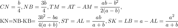 CN=\dfrac{b}{4},NB=\dfrac{3b}{4},TM=AT-AM=\dfrac{ab-b^{2}}{2(a-b)},
KN=NB-KB=\dfrac{3b^{2}-ba}{4(a+b)},ST=AL=\dfrac{ab}{a+b},SK=LB=a-AL=\dfrac{a^{2}}{a+b} CN=\dfrac{b}{4},NB=\dfrac{3b}{4},TM=AT-AM=\dfrac{ab-b^{2}}{2(a-b)},
KN=NB-KB=\dfrac{3b^{2}-ba}{4(a+b)},ST=AL=\dfrac{ab}{a+b},SK=LB=a-AL=\dfrac{a^{2}}{a+b}