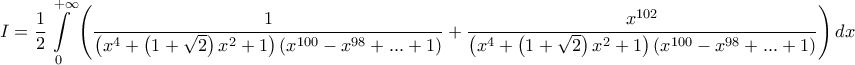 \displaystyle{
I = \frac{1}
{2}\int\limits_0^{ + \infty } {\left( {\frac{1}
{{\left( {x^4 + \left( {1 + \sqrt 2 } \right)x^2 + 1} \right)\left( {x^{100} - x^{98} + ... + 1} \right)}} + \frac{{x^{102} }}
{{\left( {x^4 + \left( {1 + \sqrt 2 } \right)x^2 + 1} \right)\left( {x^{100} - x^{98} + ... + 1} \right)}}} \right)dx}
} \displaystyle{
I = \frac{1}
{2}\int\limits_0^{ + \infty } {\left( {\frac{1}
{{\left( {x^4 + \left( {1 + \sqrt 2 } \right)x^2 + 1} \right)\left( {x^{100} - x^{98} + ... + 1} \right)}} + \frac{{x^{102} }}
{{\left( {x^4 + \left( {1 + \sqrt 2 } \right)x^2 + 1} \right)\left( {x^{100} - x^{98} + ... + 1} \right)}}} \right)dx}
}