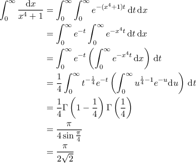 \displaystyle{\begin{aligned} 
\int_0^\infty \frac{\mathrm{d}x}{x^4+1} &=\int_0^\infty\int_0^\infty e^{-(x^4+1)t} \, \mathrm{d}t\, \mathrm{d}x\\ 
&=\int_0^\infty e^{-t}\int_0^\infty e^{-x^4 t} \, \mathrm{d}t\, \mathrm{d}x\\ 
&=\int_0^\infty e^{-t}\left(\int_0^\infty e^{-x^4 t}\, \mathrm{d}x\right)\, \mathrm{d}t \\ 
&=\frac14\int_0^\infty t^{-\frac14}e^{-t}\left(\int_0^\infty u^{\frac14-1} e^{-u}{\rm{d}}u\right)\, \mathrm{d}t\\ 
&=\frac14 \Gamma\left(1-\frac14\right)\Gamma\left(\frac14\right)\\ 
&=\frac{\pi}{4\sin \frac{\pi}{4}}\\ 
&= \frac{\pi}{2\sqrt{2}} 
\end{aligned} }
