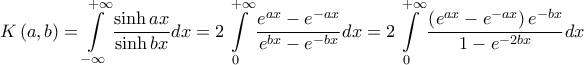 \displaystyle{
K\left( {a,b} \right) = \int\limits_{ - \infty }^{ + \infty } {\frac{{\sinh ax}}
{{\sinh bx}}dx} = 2\int\limits_0^{ + \infty } {\frac{{e^{ax} - e^{ - ax} }}
{{e^{bx} - e^{ - bx} }}dx} = 2\int\limits_0^{ + \infty } {\frac{{\left( {e^{ax} - e^{ - ax} } \right)e^{ - bx} }}
{{1 - e^{ - 2bx} }}dx}
} \displaystyle{
K\left( {a,b} \right) = \int\limits_{ - \infty }^{ + \infty } {\frac{{\sinh ax}}
{{\sinh bx}}dx} = 2\int\limits_0^{ + \infty } {\frac{{e^{ax} - e^{ - ax} }}
{{e^{bx} - e^{ - bx} }}dx} = 2\int\limits_0^{ + \infty } {\frac{{\left( {e^{ax} - e^{ - ax} } \right)e^{ - bx} }}
{{1 - e^{ - 2bx} }}dx}
}