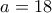 a = 18