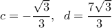  \displaystyle c =  - \frac{{\sqrt 3 }}{3},\;\;d = \frac{{7\sqrt 3 }}{3}