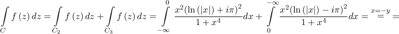 \displaystyle{\int\limits_C {f\left( z \right)dz}  = \int\limits_{{C_2}} {f\left( z \right)dz}  + \int\limits_{{C_3}} {f\left( z \right)dz}  = \int\limits_{ - \infty }^0 {\frac{{{x^2}{{\left( {\ln \left( {\left| x \right|} \right) + i\pi } \right)}^2}}}{{1 + {x^4}}}dx}  + \int\limits_0^{ - \infty } {\frac{{{x^2}{{\left( {\ln \left( {\left| x \right|} \right) - i\pi } \right)}^2}}}{{1 + {x^4}}}dx}  = \mathop  = \limits^{x =  - y}  = }