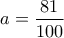 \displaystyle{a = \frac{{81}}{{100}}}