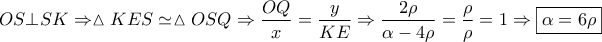 \displaystyle{OS \bot SK \Rightarrow \vartriangle KES \simeq \vartriangle OSQ \Rightarrow \frac{{OQ}}{x} = \frac{y}{{KE}} \Rightarrow \frac{{2\rho }}{{\alpha  - 4\rho }} = \frac{\rho }{\rho } = 1 \Rightarrow \boxed{\alpha  = 6\rho }}