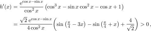 \begin{aligned}
h'(x)&=\frac{{\rm{e}}^{\cos{x}-\sin{x}}}{\cos^2{x}}\,\big({\cos^3{x}-\sin{x}\cos^2{x}-\cos{x}+1}\big)\\\noalign{\vspace{0.2cm}}
&=\frac{\sqrt{2}\;{\rm{e}}^{\cos{x}-\sin{x}}}{4\cos^2{x}}\bigg({\sin\big({\tfrac{\pi}{4}-3x}\big)-\sin\big({\tfrac{\pi}{4}+x}\big)+\frac{4}{\sqrt{2}}}\bigg)>0\,,
\end{aligned} \begin{aligned}
h'(x)&=\frac{{\rm{e}}^{\cos{x}-\sin{x}}}{\cos^2{x}}\,\big({\cos^3{x}-\sin{x}\cos^2{x}-\cos{x}+1}\big)\\\noalign{\vspace{0.2cm}}
&=\frac{\sqrt{2}\;{\rm{e}}^{\cos{x}-\sin{x}}}{4\cos^2{x}}\bigg({\sin\big({\tfrac{\pi}{4}-3x}\big)-\sin\big({\tfrac{\pi}{4}+x}\big)+\frac{4}{\sqrt{2}}}\bigg)>0\,,
\end{aligned}