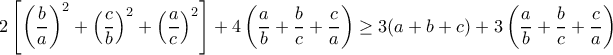 \displaystyle{2\left[\left(\frac{b}{a}\right)^2+\left(\frac{c}{b}\right)^2+\left(\frac{a}{c}\right)^2\right]+4\left(\frac{a}{b}+\frac{b}{c}+\frac{c}{a}\right)\geq 3(a+b+c)+3\left(\frac{a}{b}+\frac{b}{c}+\frac{c}{a}\right)}