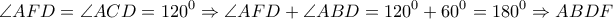 \displaystyle{\angle AFD = \angle ACD = {120^0} \Rightarrow \angle AFD + \angle ABD = {120^0} + {60^0} = {180^0} \Rightarrow ABDF}