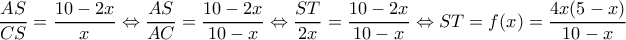 \displaystyle \frac{{AS}}{{CS}} = \frac{{10 - 2x}}{x} \Leftrightarrow \frac{{AS}}{{AC}} = \frac{{10 - 2x}}{{10 - x}} \Leftrightarrow \frac{{ST}}{{2x}} = \frac{{10 - 2x}}{{10 - x}} \Leftrightarrow ST = f(x) = \frac{{4x(5 - x)}}{{10 - x}}