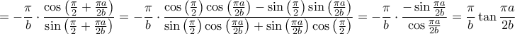 \displaystyle{
= - \frac{\pi }
{b} \cdot \frac{{\cos \left( {\frac{\pi }
{2} + \frac{{\pi a}}
{{2b}}} \right)}}
{{\sin \left( {\frac{\pi }
{2} + \frac{{\pi a}}
{{2b}}} \right)}} = - \frac{\pi }
{b} \cdot \frac{{\cos \left( {\frac{\pi }
{2}} \right)\cos \left( {\frac{{\pi a}}
{{2b}}} \right) - \sin \left( {\frac{\pi }
{2}} \right)\sin \left( {\frac{{\pi a}}
{{2b}}} \right)}}
{{\sin \left( {\frac{\pi }
{2}} \right)\cos \left( {\frac{{\pi a}}
{{2b}}} \right) + \sin \left( {\frac{{\pi a}}
{{2b}}} \right)\cos \left( {\frac{\pi }
{2}} \right)}} = - \frac{\pi }
{b} \cdot \frac{{ - \sin \frac{{\pi a}}
{{2b}}}}
{{\cos \frac{{\pi a}}
{{2b}}}} = \frac{\pi }
{b}\tan \frac{{\pi a}}
{{2b}}
} \displaystyle{
= - \frac{\pi }
{b} \cdot \frac{{\cos \left( {\frac{\pi }
{2} + \frac{{\pi a}}
{{2b}}} \right)}}
{{\sin \left( {\frac{\pi }
{2} + \frac{{\pi a}}
{{2b}}} \right)}} = - \frac{\pi }
{b} \cdot \frac{{\cos \left( {\frac{\pi }
{2}} \right)\cos \left( {\frac{{\pi a}}
{{2b}}} \right) - \sin \left( {\frac{\pi }
{2}} \right)\sin \left( {\frac{{\pi a}}
{{2b}}} \right)}}
{{\sin \left( {\frac{\pi }
{2}} \right)\cos \left( {\frac{{\pi a}}
{{2b}}} \right) + \sin \left( {\frac{{\pi a}}
{{2b}}} \right)\cos \left( {\frac{\pi }
{2}} \right)}} = - \frac{\pi }
{b} \cdot \frac{{ - \sin \frac{{\pi a}}
{{2b}}}}
{{\cos \frac{{\pi a}}
{{2b}}}} = \frac{\pi }
{b}\tan \frac{{\pi a}}
{{2b}}
}
