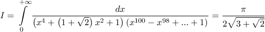 \displaystyle{
I = \int\limits_0^{ + \infty } {\frac{{dx}}
{{\left( {x^4 + \left( {1 + \sqrt 2 } \right)x^2 + 1} \right)\left( {x^{100} - x^{98} + ... + 1} \right)}}} = \frac{\pi }
{{2\sqrt {3 + \sqrt 2 } }}
} \displaystyle{
I = \int\limits_0^{ + \infty } {\frac{{dx}}
{{\left( {x^4 + \left( {1 + \sqrt 2 } \right)x^2 + 1} \right)\left( {x^{100} - x^{98} + ... + 1} \right)}}} = \frac{\pi }
{{2\sqrt {3 + \sqrt 2 } }}
}