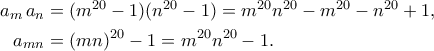 \displaystyle \begin{aligned}
a_m\,a_n
&= (m^{20}-1)(n^{20}-1)
= m^{20}n^{20} - m^{20} - n^{20} + 1,\\
a_{mn}
&= (mn)^{20} - 1
= m^{20}n^{20} - 1.
\end{aligned}
\displaystyle \begin{aligned}
a_m\,a_n
&= (m^{20}-1)(n^{20}-1)
= m^{20}n^{20} - m^{20} - n^{20} + 1,\\
a_{mn}
&= (mn)^{20} - 1
= m^{20}n^{20} - 1.
\end{aligned}