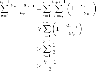 \displaystyle{\begin{aligned} \sum_{n=1}^{i_k-1} \frac{a_n - a_{n+1}}{a_n} &= \sum_{r=1}^{k-1} \sum_{n=i_r}^{i_{r+1}-1}\left(1 - \frac{a_{n+1}}{a_n} \right) \\ &\geqslant \sum_{r=1}^{k-1} \left(1 - \frac{a_{i_{r+1}}}{a_{i_r}} \right) \\ &> \sum_{r=1}^{k-1} \frac{1}{2} \\ &> \frac{k-1}{2} \end{aligned}}