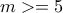 m>=5
