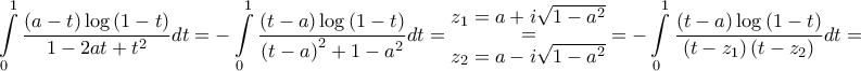 \displaystyle{\int\limits_0^1 {\frac{{\left( {a - t} \right)\log \left( {1 - t} \right)}}{{1 - 2at + {t^2}}}dt = } - \int\limits_0^1 {\frac{{\left( {t - a} \right)\log \left( {1 - t} \right)}}{{{{\left( {t - a} \right)}^2} + 1 - {a^2}}}dt} = \mathop {\mathop = \limits_{\big{{z_2} = a - i\sqrt {1 - {a^2}} }} }\limits^{\big{{z_1} = a + i\sqrt {1 - {a^2}}} } = - \int\limits_0^1 {\frac{{\left( {t - a} \right)\log \left( {1 - t} \right)}}{{\left( {t - {z_1}} \right)\left( {t - {z_2}} \right)}}dt} = } \displaystyle{\int\limits_0^1 {\frac{{\left( {a - t} \right)\log \left( {1 - t} \right)}}{{1 - 2at + {t^2}}}dt = } - \int\limits_0^1 {\frac{{\left( {t - a} \right)\log \left( {1 - t} \right)}}{{{{\left( {t - a} \right)}^2} + 1 - {a^2}}}dt} = \mathop {\mathop = \limits_{\big{{z_2} = a - i\sqrt {1 - {a^2}} }} }\limits^{\big{{z_1} = a + i\sqrt {1 - {a^2}}} } = - \int\limits_0^1 {\frac{{\left( {t - a} \right)\log \left( {1 - t} \right)}}{{\left( {t - {z_1}} \right)\left( {t - {z_2}} \right)}}dt} = }