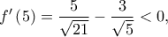 \displaystyle{f'\left( 5 \right) = \frac{5}{{\sqrt {21} }} - \frac{3}{{\sqrt 5 }} < 0,}