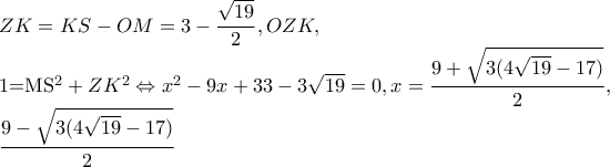   ZK=KS-OM=3-\dfrac{\sqrt{19}}{2},OZK, 
 
     1=MS^{2}+ZK^{2}\Leftrightarrow x^{2}-9x+33-3\sqrt{19}=0,x=\dfrac{9+\sqrt{3(4\sqrt{19}-17)}}{2}, 
 
     \dfrac{9-\sqrt{3(4\sqrt{19}-17)}}{2}
