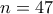 n=47