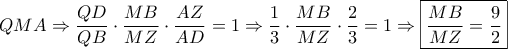 \displaystyle{QMA \Rightarrow \frac{{QD}}{{QB}} \cdot \frac{{MB}}{{MZ}} \cdot \frac{{AZ}}{{AD}} = 1 \Rightarrow \frac{1}{3} \cdot \frac{{MB}}{{MZ}} \cdot \frac{2}{3} = 1 \Rightarrow \boxed{\frac{{MB}}{{MZ}} = \frac{9}{2}}} \displaystyle{QMA \Rightarrow \frac{{QD}}{{QB}} \cdot \frac{{MB}}{{MZ}} \cdot \frac{{AZ}}{{AD}} = 1 \Rightarrow \frac{1}{3} \cdot \frac{{MB}}{{MZ}} \cdot \frac{2}{3} = 1 \Rightarrow \boxed{\frac{{MB}}{{MZ}} = \frac{9}{2}}}