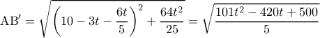 \displaystyle {\rm A}{\rm B}' = \sqrt {{{\left( {10 - 3t - \frac{{6t}}{5}} \right)}^2} + \frac{{64{t^2}}}{{25}}} = \sqrt {\frac{{101{t^2} - 420t + 500}}{5}} \displaystyle {\rm A}{\rm B}' = \sqrt {{{\left( {10 - 3t - \frac{{6t}}{5}} \right)}^2} + \frac{{64{t^2}}}{{25}}} = \sqrt {\frac{{101{t^2} - 420t + 500}}{5}}