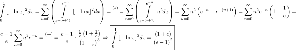\displaystyle{\begin{gathered}
\int\limits_0^1 {{{\left\lfloor { - \ln x} \right\rfloor }^2}dx} = \sum\limits_{n = 0}^\infty {\left( {\;\int\limits_{{e^{ - \left( {n + 1} \right)}}}^{{e^{ - n}}} {{{\left\lfloor { - \ln x} \right\rfloor }^2}dx} } \right)} = \mathop = \limits^{\left( * \right)} = \sum\limits_{n = 0}^\infty {\left( {\;\int\limits_{{e^{ - \left( {n + 1} \right)}}}^{{e^{ - n}}} {{n^2}dx} } \right)} = \sum\limits_{n = 0}^\infty {{n^2}\left( {{e^{ - n}} - {e^{ - \left( {n + 1} \right)}}} \right)} = \sum\limits_{n = 0}^\infty {{n^2}{e^{ - n}}\left( {1 - \frac{1}{e}} \right)} = \hfill \\
\frac{{e - 1}}{e}\sum\limits_{n = 0}^\infty {{n^2}{e^{ - n}}} = \mathop = \limits^{\left( {**} \right)} = \frac{{e - 1}}{e} \cdot \frac{{\frac{1}{e}\left( {1 + \frac{1}{e}} \right)}}{{{{\left( {1 - \frac{1}{e}} \right)}^3}}} \Rightarrow \boxed{\int\limits_0^1 {{{\left\lfloor { - \ln x} \right\rfloor }^2}dx} = \frac{{\left( {1 + e} \right)}}{{{{\left( {e - 1} \right)}^2}}}} \hfill \\
\end{gathered} } \displaystyle{\begin{gathered}
\int\limits_0^1 {{{\left\lfloor { - \ln x} \right\rfloor }^2}dx} = \sum\limits_{n = 0}^\infty {\left( {\;\int\limits_{{e^{ - \left( {n + 1} \right)}}}^{{e^{ - n}}} {{{\left\lfloor { - \ln x} \right\rfloor }^2}dx} } \right)} = \mathop = \limits^{\left( * \right)} = \sum\limits_{n = 0}^\infty {\left( {\;\int\limits_{{e^{ - \left( {n + 1} \right)}}}^{{e^{ - n}}} {{n^2}dx} } \right)} = \sum\limits_{n = 0}^\infty {{n^2}\left( {{e^{ - n}} - {e^{ - \left( {n + 1} \right)}}} \right)} = \sum\limits_{n = 0}^\infty {{n^2}{e^{ - n}}\left( {1 - \frac{1}{e}} \right)} = \hfill \\
\frac{{e - 1}}{e}\sum\limits_{n = 0}^\infty {{n^2}{e^{ - n}}} = \mathop = \limits^{\left( {**} \right)} = \frac{{e - 1}}{e} \cdot \frac{{\frac{1}{e}\left( {1 + \frac{1}{e}} \right)}}{{{{\left( {1 - \frac{1}{e}} \right)}^3}}} \Rightarrow \boxed{\int\limits_0^1 {{{\left\lfloor { - \ln x} \right\rfloor }^2}dx} = \frac{{\left( {1 + e} \right)}}{{{{\left( {e - 1} \right)}^2}}}} \hfill \\
\end{gathered} }