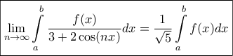 \displaystyle{\boxed{\mathop {\lim }\limits_{n \to \infty } \int\limits_a^b {\frac{{f(x)}}{{3 + 2\cos (nx)}}dx} = \frac{1}{{\sqrt 5 }}\int\limits_a^b {f(x)dx} }} \displaystyle{\boxed{\mathop {\lim }\limits_{n \to \infty } \int\limits_a^b {\frac{{f(x)}}{{3 + 2\cos (nx)}}dx} = \frac{1}{{\sqrt 5 }}\int\limits_a^b {f(x)dx} }}