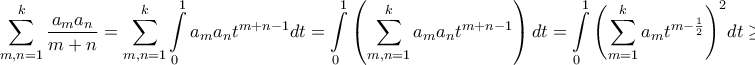 \displaystyle{\sum\limits_{m,n = 1}^k {\frac{{{a_m}{a_n}}}{{m + n}}}  = \sum\limits_{m,n = 1}^k {\int\limits_0^1 {{a_m}{a_n}{t^{m + n - 1}}dt} }  = \int\limits_0^1 {\left( {\sum\limits_{m,n = 1}^k {{a_m}{a_n}{t^{m + n - 1}}} } \right)dt}  = \int\limits_0^1 {{{\left( {\sum\limits_{m = 1}^k {{a_m}{t^{m - \frac{1}{2}}}} } \right)}^2}} dt \ge 0}