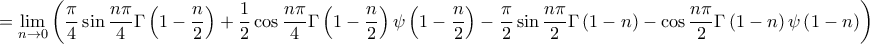 \displaystyle{
= \mathop {\lim }\limits_{n \to 0} \left( {\frac{\pi }
{4}\sin \frac{{n\pi }}
{4}\Gamma \left( {1 - \frac{n}
{2}} \right) + \frac{1}
{2}\cos \frac{{n\pi }}
{4}\Gamma \left( {1 - \frac{n}
{2}} \right)\psi \left( {1 - \frac{n}
{2}} \right) - \frac{\pi }
{2}\sin \frac{{n\pi }}
{2}\Gamma \left( {1 - n} \right) - \cos \frac{{n\pi }}
{2}\Gamma \left( {1 - n} \right)\psi \left( {1 - n} \right)} \right)
} \displaystyle{
= \mathop {\lim }\limits_{n \to 0} \left( {\frac{\pi }
{4}\sin \frac{{n\pi }}
{4}\Gamma \left( {1 - \frac{n}
{2}} \right) + \frac{1}
{2}\cos \frac{{n\pi }}
{4}\Gamma \left( {1 - \frac{n}
{2}} \right)\psi \left( {1 - \frac{n}
{2}} \right) - \frac{\pi }
{2}\sin \frac{{n\pi }}
{2}\Gamma \left( {1 - n} \right) - \cos \frac{{n\pi }}
{2}\Gamma \left( {1 - n} \right)\psi \left( {1 - n} \right)} \right)
}