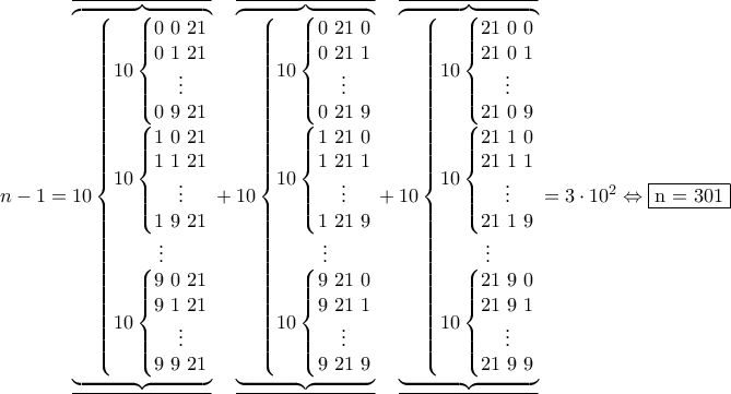 \displaystyle  
n-1=\underline{ 
\overline{ 
\underbrace{ 
\overbrace{ 
10 \left\{\begin{matrix} 
10 \left\{\begin{matrix} 
0~0~21  
\\ 
0~1~21 
 \\ 
\vdots 
 \\ 
0~9~21 
\end{matrix}\right.  
\\ 
10 \left\{\begin{matrix} 
1~0~21  
\\ 
1~1~21 
 \\ 
\vdots 
 \\ 
1~9~21 
\end{matrix}\right. 
 \\ 
\vdots 
 \\ 
10 \left\{\begin{matrix} 
9~0~21  
\\ 
9~1~21 
 \\ 
\vdots 
 \\ 
9~9~21 
\end{matrix}\right. 
\end{matrix}\right.}}}}+ \underline{\overline{\underbrace{\overbrace{ 
10 \left\{\begin{matrix} 
 
10 \left\{\begin{matrix} 
0 ~21~ 0 
\\ 
0~ 21~ 1 
 \\ 
\vdots 
 \\ 
0 ~21~ 9 
\end{matrix}\right.  
\\ 
10 \left\{\begin{matrix} 
1~ 21 ~0 
\\ 
1 ~21~ 1 
 \\ 
\vdots 
 \\ 
1 ~21~ 9 
\end{matrix}\right.  
 \\ 
\vdots 
 \\ 
10 \left\{\begin{matrix} 
9~ 21~ 0 
\\ 
9~ 21 ~1 
 \\ 
\vdots 
 \\ 
9~ 21~ 9 
\end{matrix}\right.  
\end{matrix}\right.}}}}+\underline{\overline{\underbrace{\overbrace{10 \left\{\begin{matrix} 
10 \left\{\begin{matrix} 
21~0~0  
\\ 
21~0~1 
 \\ 
\vdots 
 \\ 
21~0~9  
\end{matrix}\right.  
\\ 
10 \left\{\begin{matrix} 
21~1~0  
\\ 
21~1~1  
 \\ 
\vdots 
 \\ 
21~1~9  
\end{matrix}\right. 
 \\ 
\vdots 
 \\ 
10 \left\{\begin{matrix} 
21~9~0  
\\ 
21~9~1  
 \\ 
\vdots 
 \\ 
21~9~9  
\end{matrix}\right. 
\end{matrix}\right.}}}} = 3\cdot 10^2 \Leftrightarrow \fbox{n = 301} 
