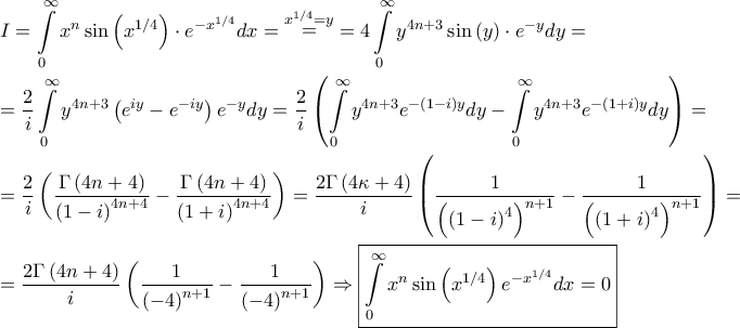 \displaystyle{\begin{gathered} 
  I = \int\limits_0^\infty  {{x^n}\sin \left( {{x^{1/4}}} \right) \cdot {e^{ - {x^{1/4}}}}dx}  = \mathop  = \limits^{{x^{1/4}} = y}  = 4  \int\limits_0^\infty  {{y^{4n + 3}}\sin \left( y \right) \cdot {e^{ - y}}dy}  =  \hfill \\ 
   = \frac{2}{i} \int\limits_0^\infty  {{y^{4n + 3}}\left( {{e^{iy}} - {e^{ - iy}}} \right){e^{ - y}}dy}  = \frac{2}{i}  \left( {\int\limits_0^\infty  {{y^{4n + 3}}{e^{ - \left( {1 - i} \right)y}}dy}  - \int\limits_0^\infty  {{y^{4n + 3}}{e^{ - \left( {1 + i} \right)y}}dy} } \right) =  \hfill \\ 
   = \frac{2}{i}  \left( {\frac{{\Gamma \left( {4n + 4} \right)}}{{{{\left( {1 - i} \right)}^{4n + 4}}}} - \frac{{\Gamma \left( {4n + 4} \right)}}{{{{\left( {1 + i} \right)}^{4n + 4}}}}} \right) = \frac{{2\Gamma \left( {4\kappa  + 4} \right)}}{i}\left( {\frac{1}{{{{\left( {{{\left( {1 - i} \right)}^4}} \right)}^{n + 1}}}} - \frac{1}{{{{\left( {{{\left( {1 + i} \right)}^4}} \right)}^{n + 1}}}}} \right) =  \hfill \\ 
   = \frac{{2\Gamma \left( {4n + 4} \right)}}{i}\left( {\frac{1}{{{{\left( { - 4} \right)}^{n + 1}}}} - \frac{1}{{{{\left( { - 4} \right)}^{n + 1}}}}} \right) \Rightarrow \boxed{\int\limits_0^\infty  {{x^n}\sin \left( {{x^{1/4}}} \right) {e^{ - {x^{1/4}}}}dx}  = 0} \hfill \\  
\end{gathered} }