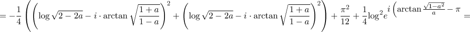 \displaystyle{ = - \frac{1}{4}\left( {{{\left( {\log \sqrt {2 - 2a} - i \cdot \arctan \sqrt {\frac{{1 + a}}{{1 - a}}}} } \right)}^2} + {{\left( {\log \sqrt {2 - 2a} - i \cdot \arctan \sqrt {\frac{{1 + a}}{{1 - a}}} } \right)}^2}} \right) + \frac{{{\pi ^2}}}{{12}} + \frac{1}{4}{\log ^2}{e^{\big{i\left( {\arctan \frac{{\sqrt {1 - {a^2}} }}{a} - \pi }} \right)}} = } \displaystyle{ = - \frac{1}{4}\left( {{{\left( {\log \sqrt {2 - 2a} - i \cdot \arctan \sqrt {\frac{{1 + a}}{{1 - a}}}} } \right)}^2} + {{\left( {\log \sqrt {2 - 2a} - i \cdot \arctan \sqrt {\frac{{1 + a}}{{1 - a}}} } \right)}^2}} \right) + \frac{{{\pi ^2}}}{{12}} + \frac{1}{4}{\log ^2}{e^{\big{i\left( {\arctan \frac{{\sqrt {1 - {a^2}} }}{a} - \pi }} \right)}} = }