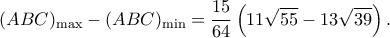 \displaystyle {(ABC)_{\max }} - {(ABC)_{\min }} = \frac{{15}}{{64}}\left( {11\sqrt {55} - 13\sqrt {39} } \right). \displaystyle {(ABC)_{\max }} - {(ABC)_{\min }} = \frac{{15}}{{64}}\left( {11\sqrt {55} - 13\sqrt {39} } \right).