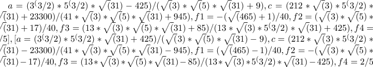 a=(3^(3/2)*5^(3/2)*\sqrt(31)-425)/(\sqrt(3)*\sqrt(5)*\sqrt(31)+9),c=(212*\sqrt(3)*5^(3/2)*\sqrt(31)+23300)/(41*\sqrt(3)*\sqrt(5)*\sqrt(31)+945),f1=-(\sqrt(465)+1)/40,f2=(\sqrt(3)*\sqrt(5)*\sqrt(31)+17)/40,f3= 
(13*\sqrt(3)*\sqrt(5)*\sqrt(31)+85)/(13*\sqrt(3)*5^(3/2)*\sqrt(31)+425),f4=2/5],[a=(3^(3/2)*5^(3/2)*\sqrt(31)+425)/(\sqrt(3)*\sqrt(5)*\sqrt(31)-9),c=(212*\sqrt(3)*5^(3/2)*\sqrt(31)-23300)/(41*\sqrt(3)*\sqrt(5)*\sqrt(31)-945),f1=(\sqrt(465)-1)/40,f2=- 
(\sqrt(3)*\sqrt(5)*\sqrt(31)-17)/40,f3=(13*\sqrt(3)*\sqrt(5)*\sqrt(31)-85)/(13*\sqrt(3)*5^(3/2)*\sqrt(31)-425),f4=2/5