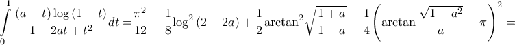 \displaystyle{\int\limits_0^1 {\frac{{\left( {a - t} \right)\log \left( {1 - t} \right)}}{{1 - 2at + {t^2}}}dt = } \frac{{{\pi ^2}}}{{12}} - \frac{1}{8}{\log ^2}\left( {2 - 2a} \right) + \frac{1}{2}{\arctan ^2}\sqrt {\frac{{1 + a}}{{1 - a}}} - \frac{1}{4}{\left( {\arctan \frac{{\sqrt {1 - {a^2}} }}{a} - \pi } \right)^2} = } \displaystyle{\int\limits_0^1 {\frac{{\left( {a - t} \right)\log \left( {1 - t} \right)}}{{1 - 2at + {t^2}}}dt = } \frac{{{\pi ^2}}}{{12}} - \frac{1}{8}{\log ^2}\left( {2 - 2a} \right) + \frac{1}{2}{\arctan ^2}\sqrt {\frac{{1 + a}}{{1 - a}}} - \frac{1}{4}{\left( {\arctan \frac{{\sqrt {1 - {a^2}} }}{a} - \pi } \right)^2} = }