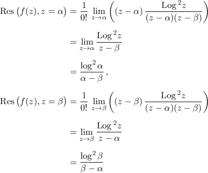 \begin{aligned} 
{\rm{Res}\,}\big(f(z), z=\alpha\big)&=\frac{1}{0!}\,\mathop{\lim}\limits_{z\to\alpha}\bigg(( z-\alpha)\,\dfrac{{\rm{Log}\,}^2{z}}{(z-\alpha)(z-\beta)}\bigg)\\\noalign{\vspace{0.2cm}} 
&=\mathop{\lim}\limits_{z\to\alpha}\dfrac{{\rm{Log}\,}^2{z}}{z-\beta}\\\noalign{\vspace{0.2cm}} 
&= \dfrac{\log^2{\alpha}}{\alpha-\beta}\,,\\\noalign{\vspace{0.2cm}} 
{\rm{Res}\,}\big(f(z), z=\beta\big)&=\frac{1}{0!}\,\mathop{\lim}\limits_{z\to\beta}\bigg(( z-\beta)\,\dfrac{{\rm{Log}\,}^2{z}}{(z-\alpha)(z-\beta)}\bigg)\\\noalign{\vspace{0.2cm}} 
&=\mathop{\lim}\limits_{z\to\beta}\dfrac{{\rm{Log}\,}^2{z}}{z-\alpha}\\\noalign{\vspace{0.2cm}} 
&=\dfrac{\log^2{\beta}}{\beta-\alpha} 
\end{aligned}