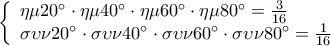 \displaystyle 
\left\{ \begin{array}{l} 
 \eta \mu 20^\circ  \cdot \eta \mu 40^\circ  \cdot \eta \mu 60^\circ  \cdot \eta \mu 80^\circ  = \frac{3}{{16}} \\  
 \sigma \upsilon \nu 20^\circ  \cdot \sigma \upsilon \nu 40^\circ  \cdot \sigma \upsilon \nu 60^\circ  \cdot \sigma \upsilon \nu 80^\circ  = \frac{1}{{16}} \\  
 \end{array} \right.