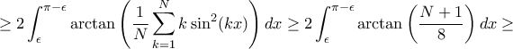 \displaystyle \ge 2\int _{\epsilon} ^{\pi-\epsilon} \arctan \left(\frac {1}{N} \sum_{k=1}^N k \sin ^2 (kx) \right)dx \ge 2\int _{\epsilon} ^{\pi-\epsilon} \arctan \left(\frac {N+1}{8} \right)dx \ge \displaystyle \ge 2\int _{\epsilon} ^{\pi-\epsilon} \arctan \left(\frac {1}{N} \sum_{k=1}^N k \sin ^2 (kx) \right)dx \ge 2\int _{\epsilon} ^{\pi-\epsilon} \arctan \left(\frac {N+1}{8} \right)dx \ge