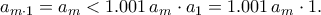 \displaystyle
a_{m\cdot1} = a_m < 1.001\,a_m \cdot a_1 = 1.001\,a_m \cdot 1.
\displaystyle
a_{m\cdot1} = a_m < 1.001\,a_m \cdot a_1 = 1.001\,a_m \cdot 1.