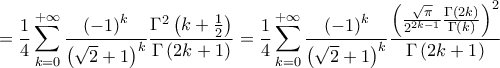 \displaystyle{
= \frac{1}
{4}\sum\limits_{k = 0}^{ + \infty } {\frac{{\left( { - 1} \right)^k }}
{{\left( {\sqrt 2 + 1} \right)^k }}\frac{{\Gamma ^2 \left( {k + \frac{1}
{2}} \right)}}
{{\Gamma \left( {2k + 1} \right)}}} = \frac{1}
{4}\sum\limits_{k = 0}^{ + \infty } {\frac{{\left( { - 1} \right)^k }}
{{\left( {\sqrt 2 + 1} \right)^k }}\frac{{\left( {\frac{{\sqrt \pi }}
{{2^{2k - 1} }}\frac{{\Gamma \left( {2k} \right)}}
{{\Gamma \left( k \right)}}} \right)^2 }}
{{\Gamma \left( {2k + 1} \right)}}}
} \displaystyle{
= \frac{1}
{4}\sum\limits_{k = 0}^{ + \infty } {\frac{{\left( { - 1} \right)^k }}
{{\left( {\sqrt 2 + 1} \right)^k }}\frac{{\Gamma ^2 \left( {k + \frac{1}
{2}} \right)}}
{{\Gamma \left( {2k + 1} \right)}}} = \frac{1}
{4}\sum\limits_{k = 0}^{ + \infty } {\frac{{\left( { - 1} \right)^k }}
{{\left( {\sqrt 2 + 1} \right)^k }}\frac{{\left( {\frac{{\sqrt \pi }}
{{2^{2k - 1} }}\frac{{\Gamma \left( {2k} \right)}}
{{\Gamma \left( k \right)}}} \right)^2 }}
{{\Gamma \left( {2k + 1} \right)}}}
}