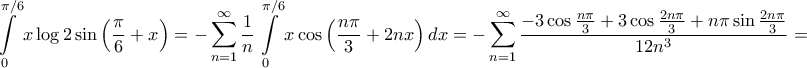 \displaystyle{\int\limits_0^{\pi /6} {x\log 2\sin \left( {\frac{\pi }{6} + x} \right)}  =  - \sum\limits_{n = 1}^\infty  {\frac{1}{n}} \int\limits_0^{\pi /6} {x\cos \left( {\frac{{n\pi }}{3} + 2nx} \right)dx}  =  - \sum\limits_{n = 1}^\infty  {\frac{{ - 3\cos \frac{{n\pi }}{3} + 3\cos \frac{{2n\pi }}{3} + n\pi \sin \frac{{2n\pi }}{3}}}{{12{n^3}}}}  = }